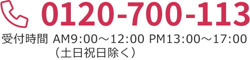 0120-700-113 受付時間 AM9：00～12：00 PM13：00～17：00（土日祝日除く）
